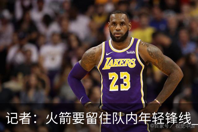 记者：火箭要留住队内年轻锋线 他们的成长幅度会决定下赛季走向