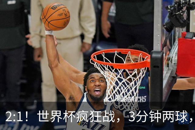2:1！世界杯疯狂战，3分钟两球，英格兰半场领先东道主，冲击八强
